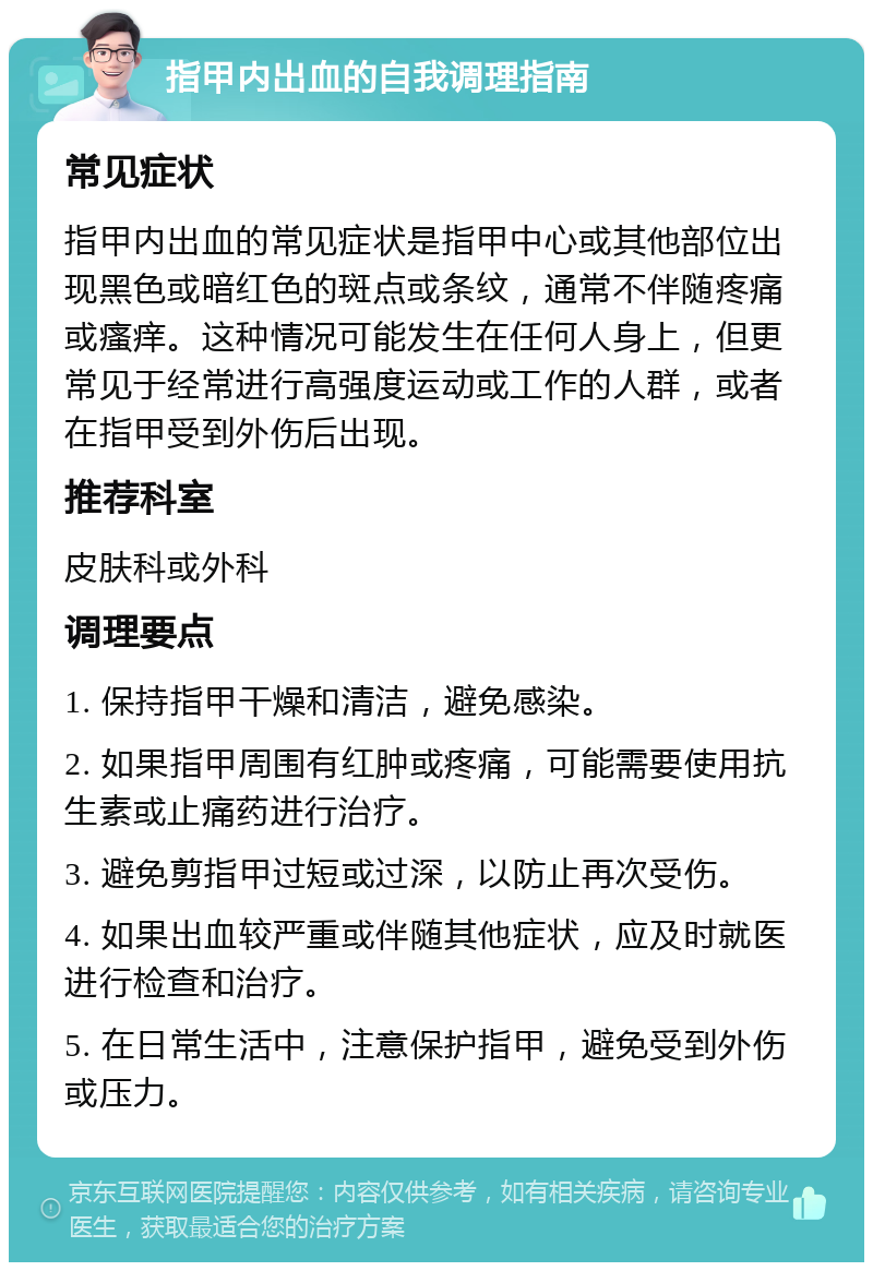 指甲内出血的自我调理指南 常见症状 指甲内出血的常见症状是指甲中心或其他部位出现黑色或暗红色的斑点或条纹，通常不伴随疼痛或瘙痒。这种情况可能发生在任何人身上，但更常见于经常进行高强度运动或工作的人群，或者在指甲受到外伤后出现。 推荐科室 皮肤科或外科 调理要点 1. 保持指甲干燥和清洁，避免感染。 2. 如果指甲周围有红肿或疼痛，可能需要使用抗生素或止痛药进行治疗。 3. 避免剪指甲过短或过深，以防止再次受伤。 4. 如果出血较严重或伴随其他症状，应及时就医进行检查和治疗。 5. 在日常生活中，注意保护指甲，避免受到外伤或压力。