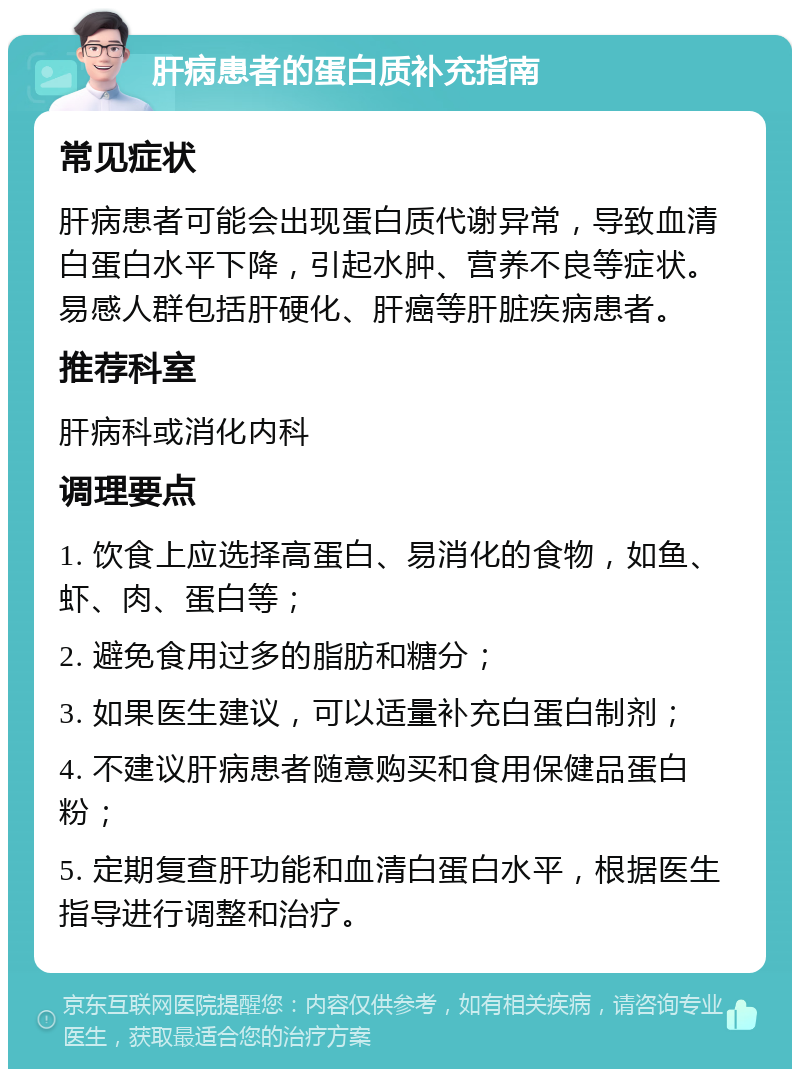 肝病患者的蛋白质补充指南 常见症状 肝病患者可能会出现蛋白质代谢异常，导致血清白蛋白水平下降，引起水肿、营养不良等症状。易感人群包括肝硬化、肝癌等肝脏疾病患者。 推荐科室 肝病科或消化内科 调理要点 1. 饮食上应选择高蛋白、易消化的食物，如鱼、虾、肉、蛋白等； 2. 避免食用过多的脂肪和糖分； 3. 如果医生建议，可以适量补充白蛋白制剂； 4. 不建议肝病患者随意购买和食用保健品蛋白粉； 5. 定期复查肝功能和血清白蛋白水平，根据医生指导进行调整和治疗。