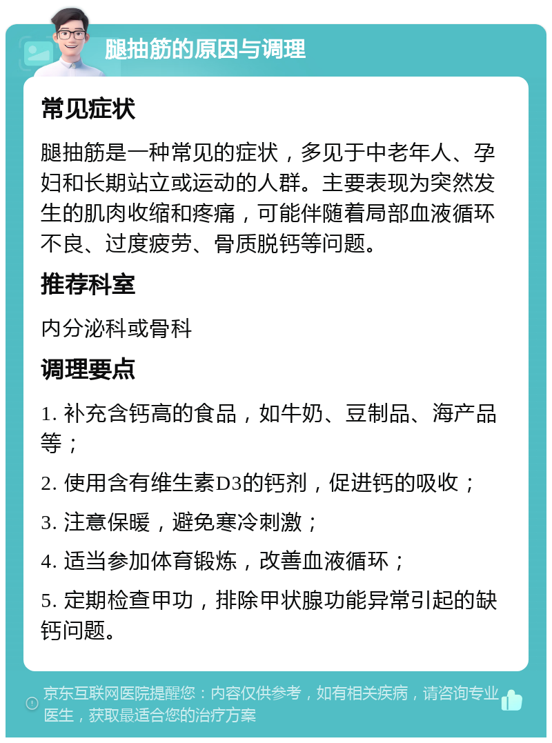 腿抽筋的原因与调理 常见症状 腿抽筋是一种常见的症状，多见于中老年人、孕妇和长期站立或运动的人群。主要表现为突然发生的肌肉收缩和疼痛，可能伴随着局部血液循环不良、过度疲劳、骨质脱钙等问题。 推荐科室 内分泌科或骨科 调理要点 1. 补充含钙高的食品，如牛奶、豆制品、海产品等； 2. 使用含有维生素D3的钙剂，促进钙的吸收； 3. 注意保暖，避免寒冷刺激； 4. 适当参加体育锻炼，改善血液循环； 5. 定期检查甲功，排除甲状腺功能异常引起的缺钙问题。