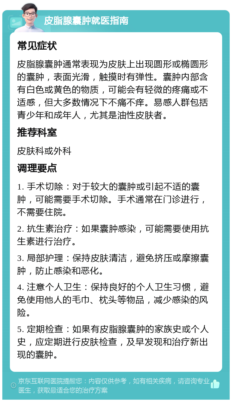 皮脂腺囊肿就医指南 常见症状 皮脂腺囊肿通常表现为皮肤上出现圆形或椭圆形的囊肿，表面光滑，触摸时有弹性。囊肿内部含有白色或黄色的物质，可能会有轻微的疼痛或不适感，但大多数情况下不痛不痒。易感人群包括青少年和成年人，尤其是油性皮肤者。 推荐科室 皮肤科或外科 调理要点 1. 手术切除：对于较大的囊肿或引起不适的囊肿，可能需要手术切除。手术通常在门诊进行，不需要住院。 2. 抗生素治疗：如果囊肿感染，可能需要使用抗生素进行治疗。 3. 局部护理：保持皮肤清洁，避免挤压或摩擦囊肿，防止感染和恶化。 4. 注意个人卫生：保持良好的个人卫生习惯，避免使用他人的毛巾、枕头等物品，减少感染的风险。 5. 定期检查：如果有皮脂腺囊肿的家族史或个人史，应定期进行皮肤检查，及早发现和治疗新出现的囊肿。