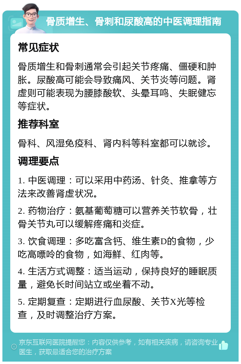 骨质增生、骨刺和尿酸高的中医调理指南 常见症状 骨质增生和骨刺通常会引起关节疼痛、僵硬和肿胀。尿酸高可能会导致痛风、关节炎等问题。肾虚则可能表现为腰膝酸软、头晕耳鸣、失眠健忘等症状。 推荐科室 骨科、风湿免疫科、肾内科等科室都可以就诊。 调理要点 1. 中医调理：可以采用中药汤、针灸、推拿等方法来改善肾虚状况。 2. 药物治疗：氨基葡萄糖可以营养关节软骨，壮骨关节丸可以缓解疼痛和炎症。 3. 饮食调理：多吃富含钙、维生素D的食物，少吃高嘌呤的食物，如海鲜、红肉等。 4. 生活方式调整：适当运动，保持良好的睡眠质量，避免长时间站立或坐着不动。 5. 定期复查：定期进行血尿酸、关节X光等检查，及时调整治疗方案。