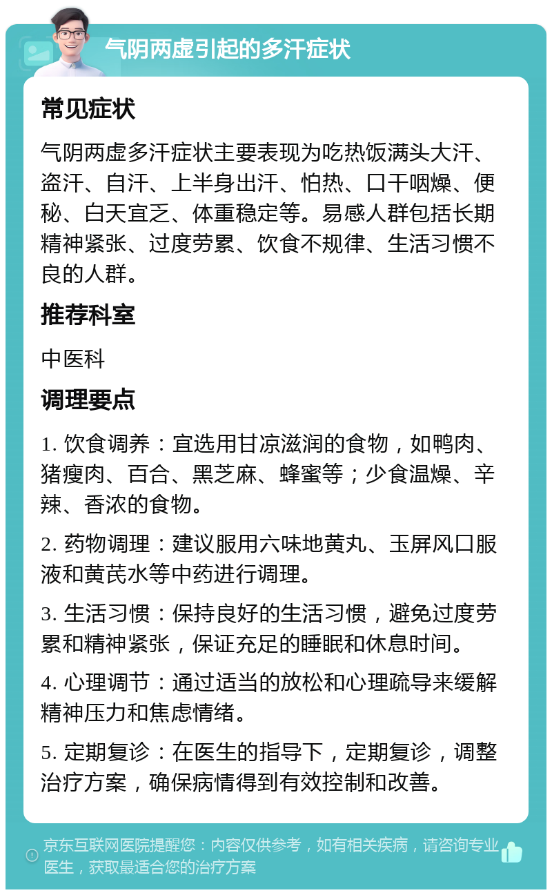 气阴两虚引起的多汗症状 常见症状 气阴两虚多汗症状主要表现为吃热饭满头大汗、盗汗、自汗、上半身出汗、怕热、口干咽燥、便秘、白天宜乏、体重稳定等。易感人群包括长期精神紧张、过度劳累、饮食不规律、生活习惯不良的人群。 推荐科室 中医科 调理要点 1. 饮食调养：宜选用甘凉滋润的食物，如鸭肉、猪瘦肉、百合、黑芝麻、蜂蜜等；少食温燥、辛辣、香浓的食物。 2. 药物调理：建议服用六味地黄丸、玉屏风口服液和黄芪水等中药进行调理。 3. 生活习惯：保持良好的生活习惯，避免过度劳累和精神紧张，保证充足的睡眠和休息时间。 4. 心理调节：通过适当的放松和心理疏导来缓解精神压力和焦虑情绪。 5. 定期复诊：在医生的指导下，定期复诊，调整治疗方案，确保病情得到有效控制和改善。