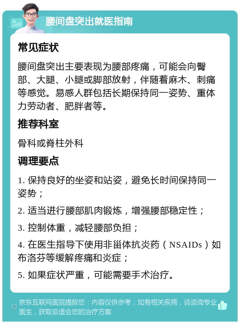 腰间盘突出就医指南 常见症状 腰间盘突出主要表现为腰部疼痛，可能会向臀部、大腿、小腿或脚部放射，伴随着麻木、刺痛等感觉。易感人群包括长期保持同一姿势、重体力劳动者、肥胖者等。 推荐科室 骨科或脊柱外科 调理要点 1. 保持良好的坐姿和站姿，避免长时间保持同一姿势； 2. 适当进行腰部肌肉锻炼，增强腰部稳定性； 3. 控制体重，减轻腰部负担； 4. 在医生指导下使用非甾体抗炎药（NSAIDs）如布洛芬等缓解疼痛和炎症； 5. 如果症状严重，可能需要手术治疗。