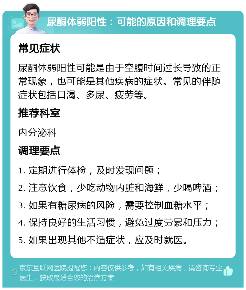 尿酮体弱阳性：可能的原因和调理要点 常见症状 尿酮体弱阳性可能是由于空腹时间过长导致的正常现象，也可能是其他疾病的症状。常见的伴随症状包括口渴、多尿、疲劳等。 推荐科室 内分泌科 调理要点 1. 定期进行体检，及时发现问题； 2. 注意饮食，少吃动物内脏和海鲜，少喝啤酒； 3. 如果有糖尿病的风险，需要控制血糖水平； 4. 保持良好的生活习惯，避免过度劳累和压力； 5. 如果出现其他不适症状，应及时就医。