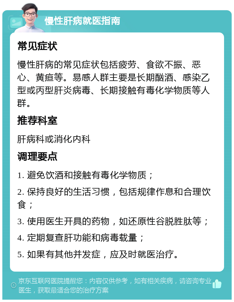 慢性肝病就医指南 常见症状 慢性肝病的常见症状包括疲劳、食欲不振、恶心、黄疸等。易感人群主要是长期酗酒、感染乙型或丙型肝炎病毒、长期接触有毒化学物质等人群。 推荐科室 肝病科或消化内科 调理要点 1. 避免饮酒和接触有毒化学物质； 2. 保持良好的生活习惯，包括规律作息和合理饮食； 3. 使用医生开具的药物，如还原性谷脱胜肽等； 4. 定期复查肝功能和病毒载量； 5. 如果有其他并发症，应及时就医治疗。