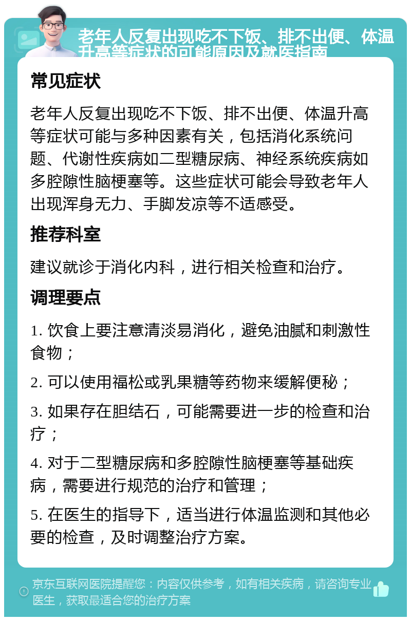 老年人反复出现吃不下饭、排不出便、体温升高等症状的可能原因及就医指南 常见症状 老年人反复出现吃不下饭、排不出便、体温升高等症状可能与多种因素有关，包括消化系统问题、代谢性疾病如二型糖尿病、神经系统疾病如多腔隙性脑梗塞等。这些症状可能会导致老年人出现浑身无力、手脚发凉等不适感受。 推荐科室 建议就诊于消化内科，进行相关检查和治疗。 调理要点 1. 饮食上要注意清淡易消化，避免油腻和刺激性食物； 2. 可以使用福松或乳果糖等药物来缓解便秘； 3. 如果存在胆结石，可能需要进一步的检查和治疗； 4. 对于二型糖尿病和多腔隙性脑梗塞等基础疾病，需要进行规范的治疗和管理； 5. 在医生的指导下，适当进行体温监测和其他必要的检查，及时调整治疗方案。