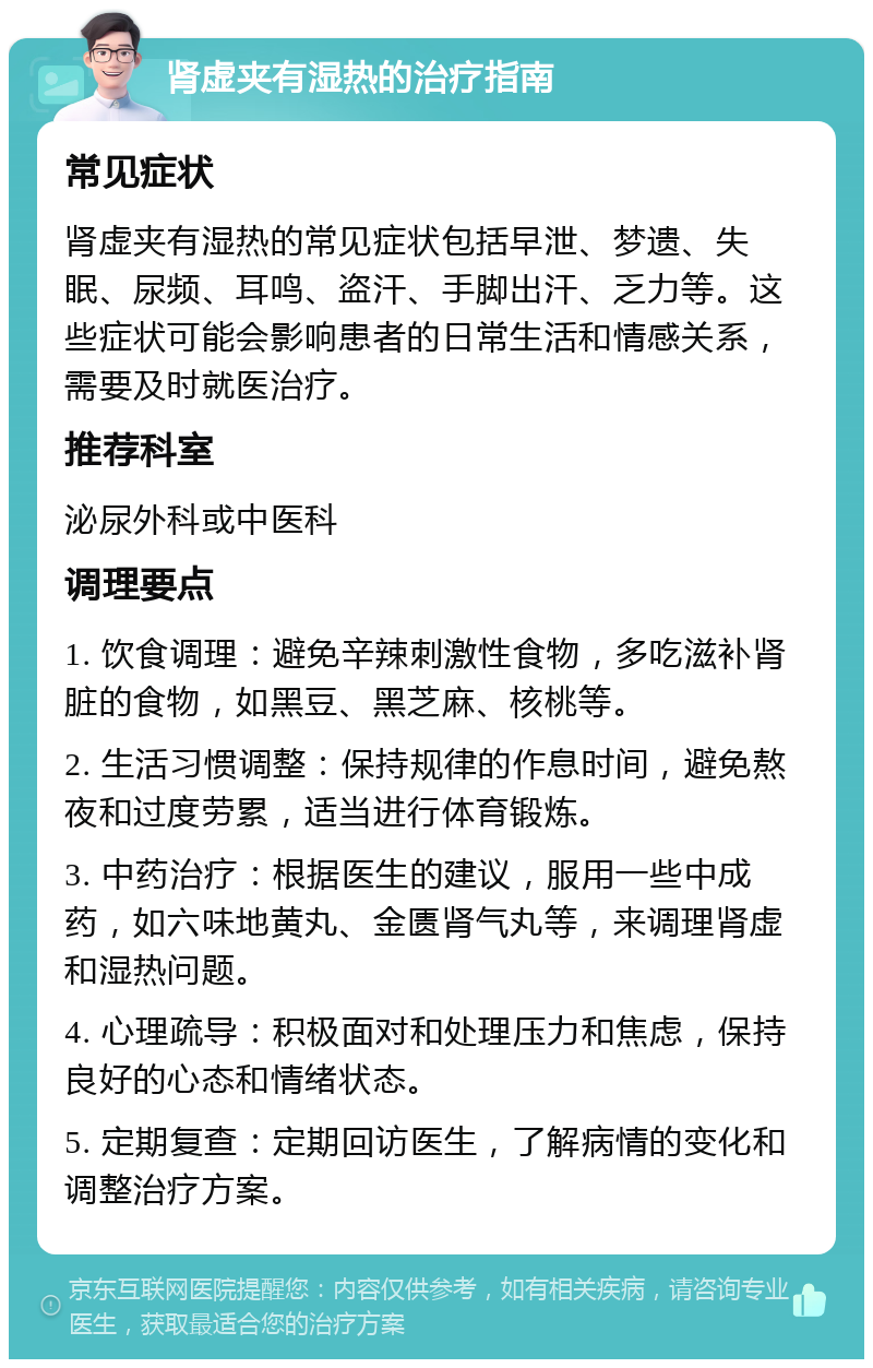 肾虚夹有湿热的治疗指南 常见症状 肾虚夹有湿热的常见症状包括早泄、梦遗、失眠、尿频、耳鸣、盗汗、手脚出汗、乏力等。这些症状可能会影响患者的日常生活和情感关系，需要及时就医治疗。 推荐科室 泌尿外科或中医科 调理要点 1. 饮食调理：避免辛辣刺激性食物，多吃滋补肾脏的食物，如黑豆、黑芝麻、核桃等。 2. 生活习惯调整：保持规律的作息时间，避免熬夜和过度劳累，适当进行体育锻炼。 3. 中药治疗：根据医生的建议，服用一些中成药，如六味地黄丸、金匮肾气丸等，来调理肾虚和湿热问题。 4. 心理疏导：积极面对和处理压力和焦虑，保持良好的心态和情绪状态。 5. 定期复查：定期回访医生，了解病情的变化和调整治疗方案。