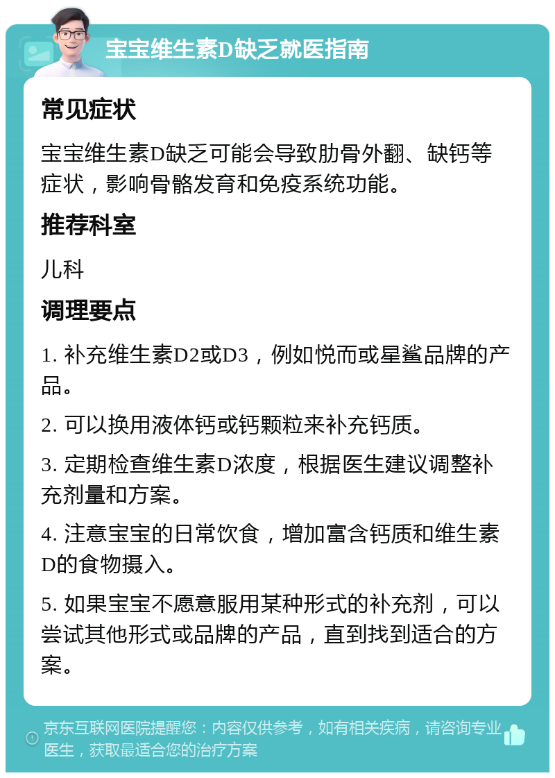 宝宝维生素D缺乏就医指南 常见症状 宝宝维生素D缺乏可能会导致肋骨外翻、缺钙等症状，影响骨骼发育和免疫系统功能。 推荐科室 儿科 调理要点 1. 补充维生素D2或D3，例如悦而或星鲨品牌的产品。 2. 可以换用液体钙或钙颗粒来补充钙质。 3. 定期检查维生素D浓度，根据医生建议调整补充剂量和方案。 4. 注意宝宝的日常饮食，增加富含钙质和维生素D的食物摄入。 5. 如果宝宝不愿意服用某种形式的补充剂，可以尝试其他形式或品牌的产品，直到找到适合的方案。