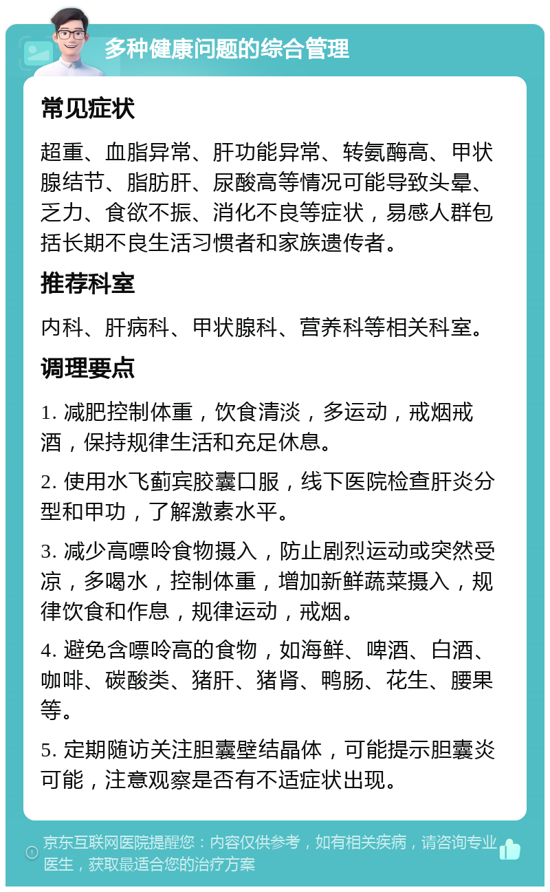 多种健康问题的综合管理 常见症状 超重、血脂异常、肝功能异常、转氨酶高、甲状腺结节、脂肪肝、尿酸高等情况可能导致头晕、乏力、食欲不振、消化不良等症状，易感人群包括长期不良生活习惯者和家族遗传者。 推荐科室 内科、肝病科、甲状腺科、营养科等相关科室。 调理要点 1. 减肥控制体重，饮食清淡，多运动，戒烟戒酒，保持规律生活和充足休息。 2. 使用水飞蓟宾胶囊口服，线下医院检查肝炎分型和甲功，了解激素水平。 3. 减少高嘌呤食物摄入，防止剧烈运动或突然受凉，多喝水，控制体重，增加新鲜蔬菜摄入，规律饮食和作息，规律运动，戒烟。 4. 避免含嘌呤高的食物，如海鲜、啤酒、白酒、咖啡、碳酸类、猪肝、猪肾、鸭肠、花生、腰果等。 5. 定期随访关注胆囊壁结晶体，可能提示胆囊炎可能，注意观察是否有不适症状出现。