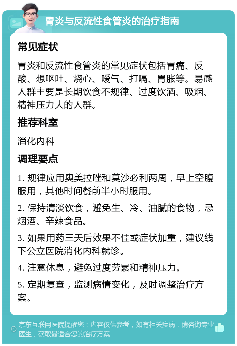 胃炎与反流性食管炎的治疗指南 常见症状 胃炎和反流性食管炎的常见症状包括胃痛、反酸、想呕吐、烧心、嗳气、打嗝、胃胀等。易感人群主要是长期饮食不规律、过度饮酒、吸烟、精神压力大的人群。 推荐科室 消化内科 调理要点 1. 规律应用奥美拉唑和莫沙必利两周，早上空腹服用，其他时间餐前半小时服用。 2. 保持清淡饮食，避免生、冷、油腻的食物，忌烟酒、辛辣食品。 3. 如果用药三天后效果不佳或症状加重，建议线下公立医院消化内科就诊。 4. 注意休息，避免过度劳累和精神压力。 5. 定期复查，监测病情变化，及时调整治疗方案。