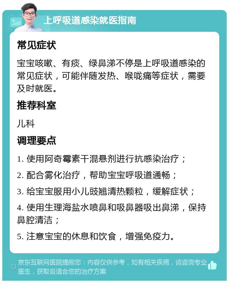 上呼吸道感染就医指南 常见症状 宝宝咳嗽、有痰、绿鼻涕不停是上呼吸道感染的常见症状，可能伴随发热、喉咙痛等症状，需要及时就医。 推荐科室 儿科 调理要点 1. 使用阿奇霉素干混悬剂进行抗感染治疗； 2. 配合雾化治疗，帮助宝宝呼吸道通畅； 3. 给宝宝服用小儿豉翘清热颗粒，缓解症状； 4. 使用生理海盐水喷鼻和吸鼻器吸出鼻涕，保持鼻腔清洁； 5. 注意宝宝的休息和饮食，增强免疫力。