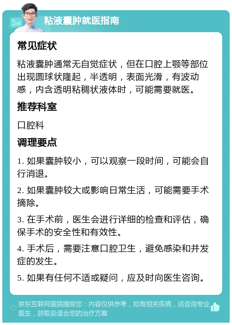 粘液囊肿就医指南 常见症状 粘液囊肿通常无自觉症状，但在口腔上颚等部位出现圆球状隆起，半透明，表面光滑，有波动感，内含透明粘稠状液体时，可能需要就医。 推荐科室 口腔科 调理要点 1. 如果囊肿较小，可以观察一段时间，可能会自行消退。 2. 如果囊肿较大或影响日常生活，可能需要手术摘除。 3. 在手术前，医生会进行详细的检查和评估，确保手术的安全性和有效性。 4. 手术后，需要注意口腔卫生，避免感染和并发症的发生。 5. 如果有任何不适或疑问，应及时向医生咨询。