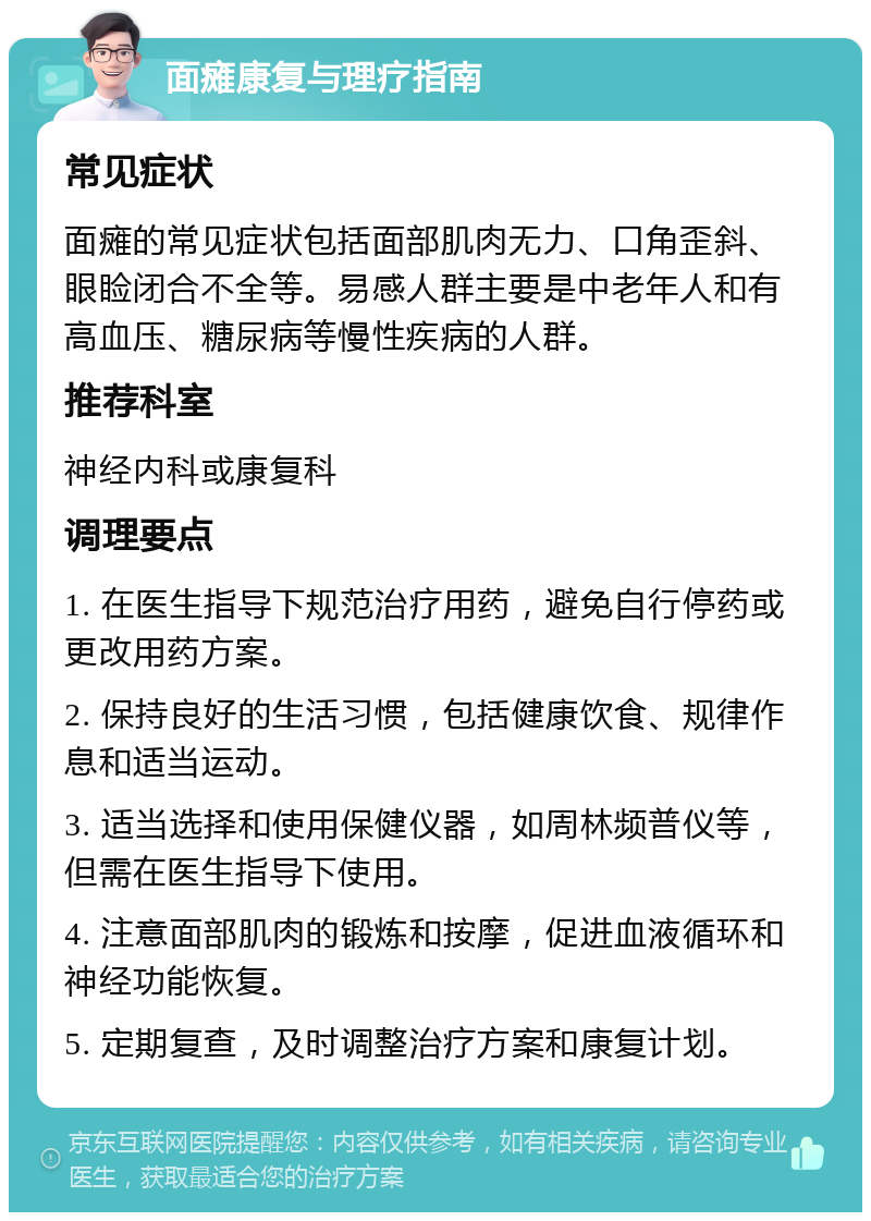 面瘫康复与理疗指南 常见症状 面瘫的常见症状包括面部肌肉无力、口角歪斜、眼睑闭合不全等。易感人群主要是中老年人和有高血压、糖尿病等慢性疾病的人群。 推荐科室 神经内科或康复科 调理要点 1. 在医生指导下规范治疗用药，避免自行停药或更改用药方案。 2. 保持良好的生活习惯，包括健康饮食、规律作息和适当运动。 3. 适当选择和使用保健仪器，如周林频普仪等，但需在医生指导下使用。 4. 注意面部肌肉的锻炼和按摩，促进血液循环和神经功能恢复。 5. 定期复查，及时调整治疗方案和康复计划。