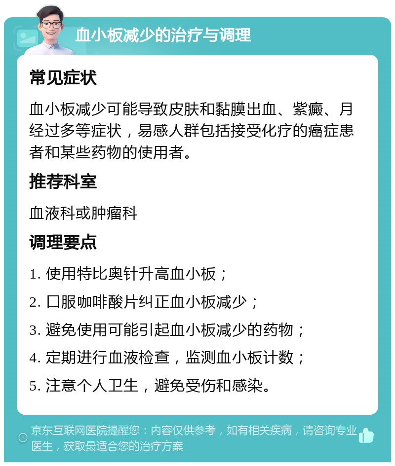 血小板减少的治疗与调理 常见症状 血小板减少可能导致皮肤和黏膜出血、紫癜、月经过多等症状，易感人群包括接受化疗的癌症患者和某些药物的使用者。 推荐科室 血液科或肿瘤科 调理要点 1. 使用特比奥针升高血小板； 2. 口服咖啡酸片纠正血小板减少； 3. 避免使用可能引起血小板减少的药物； 4. 定期进行血液检查，监测血小板计数； 5. 注意个人卫生，避免受伤和感染。