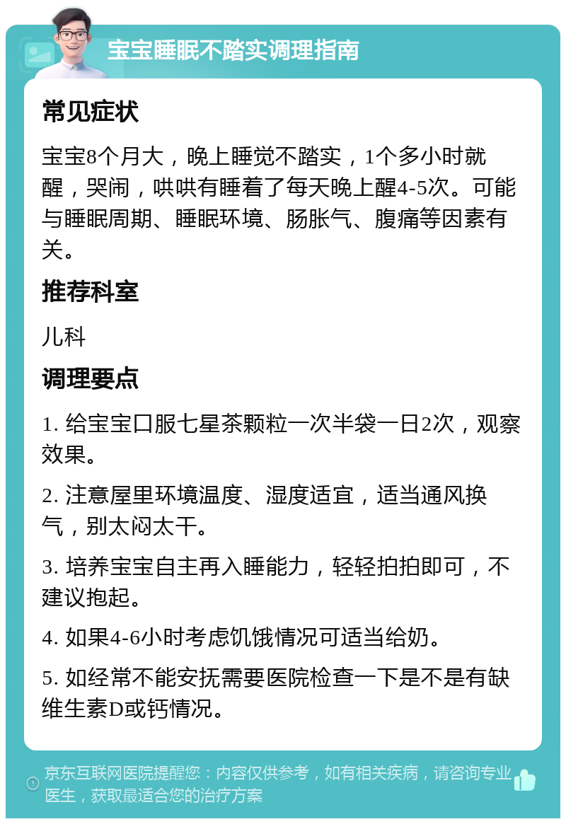 宝宝睡眠不踏实调理指南 常见症状 宝宝8个月大，晚上睡觉不踏实，1个多小时就醒，哭闹，哄哄有睡着了每天晚上醒4-5次。可能与睡眠周期、睡眠环境、肠胀气、腹痛等因素有关。 推荐科室 儿科 调理要点 1. 给宝宝口服七星茶颗粒一次半袋一日2次，观察效果。 2. 注意屋里环境温度、湿度适宜，适当通风换气，别太闷太干。 3. 培养宝宝自主再入睡能力，轻轻拍拍即可，不建议抱起。 4. 如果4-6小时考虑饥饿情况可适当给奶。 5. 如经常不能安抚需要医院检查一下是不是有缺维生素D或钙情况。