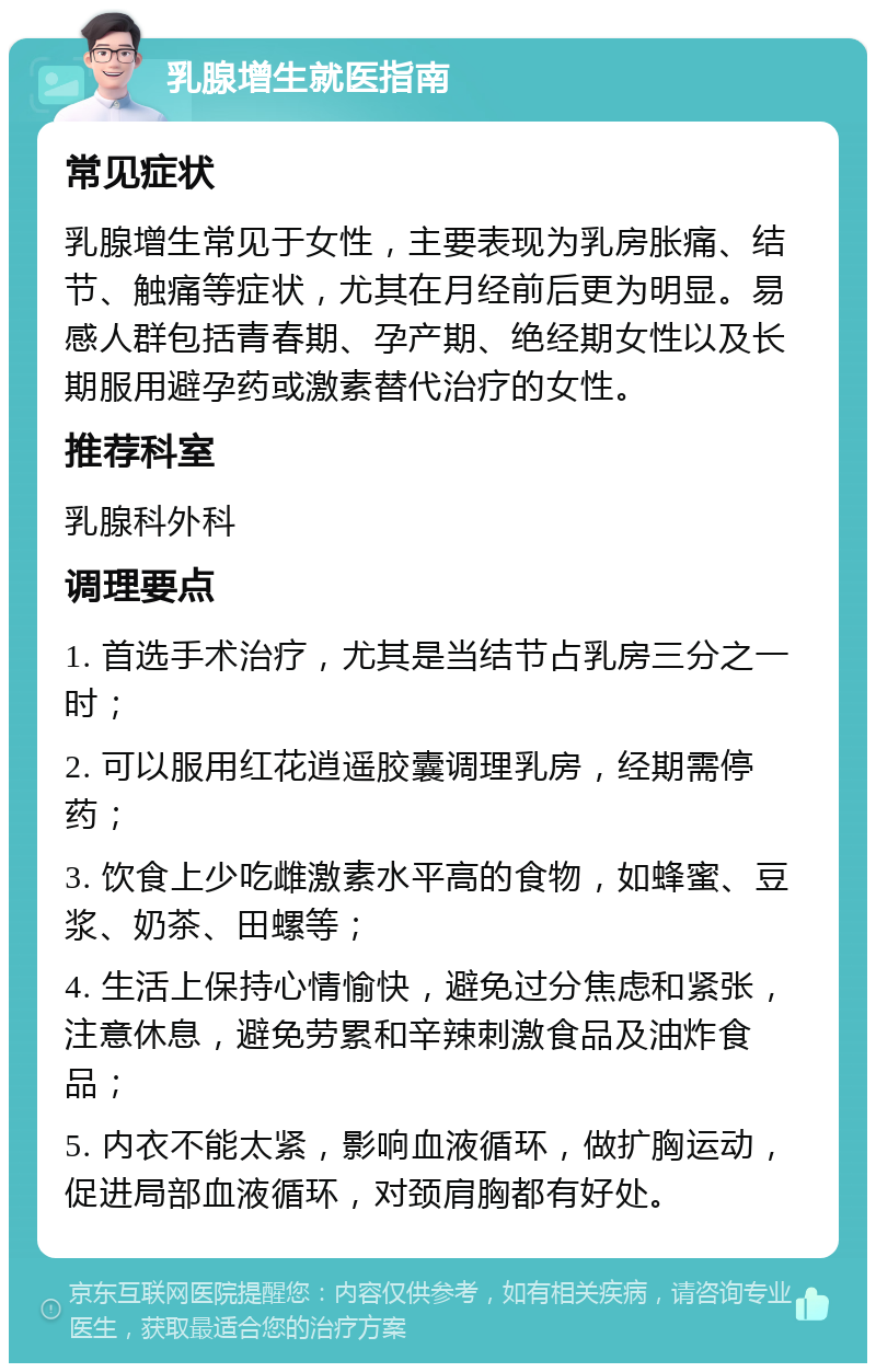 乳腺增生就医指南 常见症状 乳腺增生常见于女性，主要表现为乳房胀痛、结节、触痛等症状，尤其在月经前后更为明显。易感人群包括青春期、孕产期、绝经期女性以及长期服用避孕药或激素替代治疗的女性。 推荐科室 乳腺科外科 调理要点 1. 首选手术治疗，尤其是当结节占乳房三分之一时； 2. 可以服用红花逍遥胶囊调理乳房，经期需停药； 3. 饮食上少吃雌激素水平高的食物，如蜂蜜、豆浆、奶茶、田螺等； 4. 生活上保持心情愉快，避免过分焦虑和紧张，注意休息，避免劳累和辛辣刺激食品及油炸食品； 5. 内衣不能太紧，影响血液循环，做扩胸运动，促进局部血液循环，对颈肩胸都有好处。