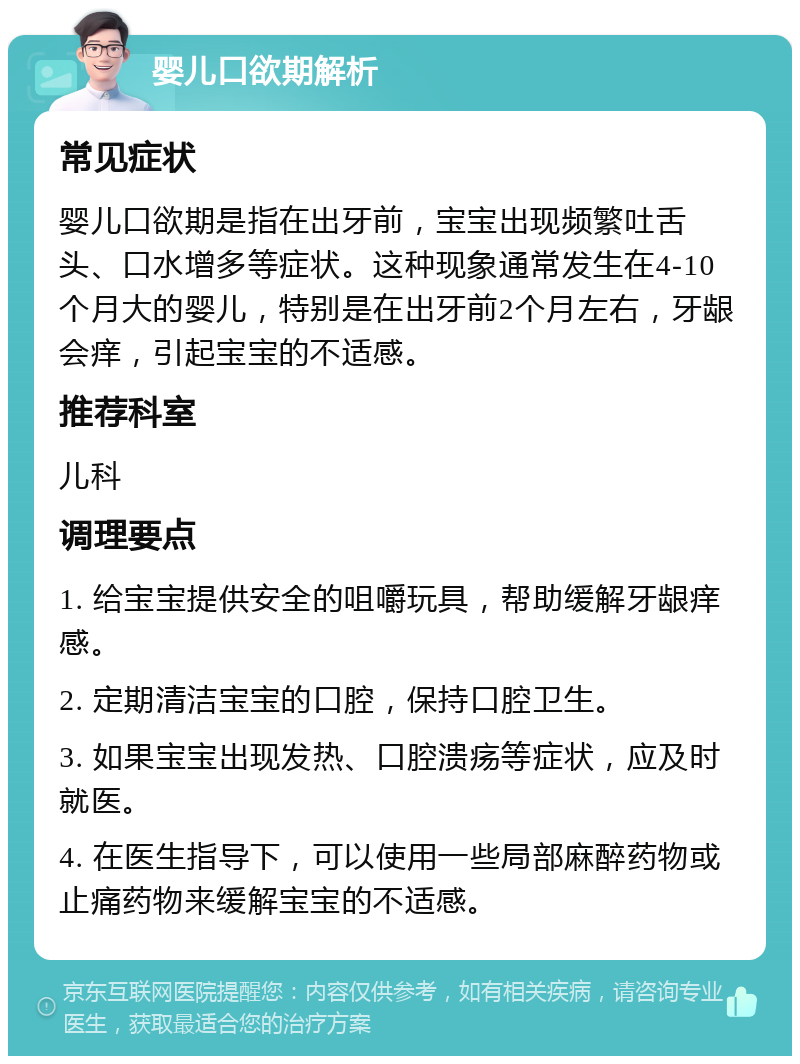 婴儿口欲期解析 常见症状 婴儿口欲期是指在出牙前，宝宝出现频繁吐舌头、口水增多等症状。这种现象通常发生在4-10个月大的婴儿，特别是在出牙前2个月左右，牙龈会痒，引起宝宝的不适感。 推荐科室 儿科 调理要点 1. 给宝宝提供安全的咀嚼玩具，帮助缓解牙龈痒感。 2. 定期清洁宝宝的口腔，保持口腔卫生。 3. 如果宝宝出现发热、口腔溃疡等症状，应及时就医。 4. 在医生指导下，可以使用一些局部麻醉药物或止痛药物来缓解宝宝的不适感。