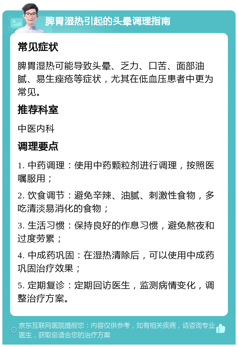 脾胃湿热引起的头晕调理指南 常见症状 脾胃湿热可能导致头晕、乏力、口苦、面部油腻、易生痤疮等症状，尤其在低血压患者中更为常见。 推荐科室 中医内科 调理要点 1. 中药调理：使用中药颗粒剂进行调理，按照医嘱服用； 2. 饮食调节：避免辛辣、油腻、刺激性食物，多吃清淡易消化的食物； 3. 生活习惯：保持良好的作息习惯，避免熬夜和过度劳累； 4. 中成药巩固：在湿热清除后，可以使用中成药巩固治疗效果； 5. 定期复诊：定期回访医生，监测病情变化，调整治疗方案。