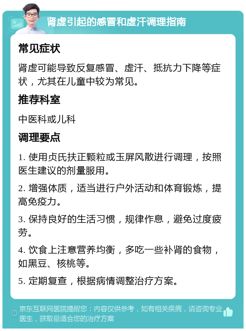 肾虚引起的感冒和虚汗调理指南 常见症状 肾虚可能导致反复感冒、虚汗、抵抗力下降等症状，尤其在儿童中较为常见。 推荐科室 中医科或儿科 调理要点 1. 使用贞氏扶正颗粒或玉屏风散进行调理，按照医生建议的剂量服用。 2. 增强体质，适当进行户外活动和体育锻炼，提高免疫力。 3. 保持良好的生活习惯，规律作息，避免过度疲劳。 4. 饮食上注意营养均衡，多吃一些补肾的食物，如黑豆、核桃等。 5. 定期复查，根据病情调整治疗方案。