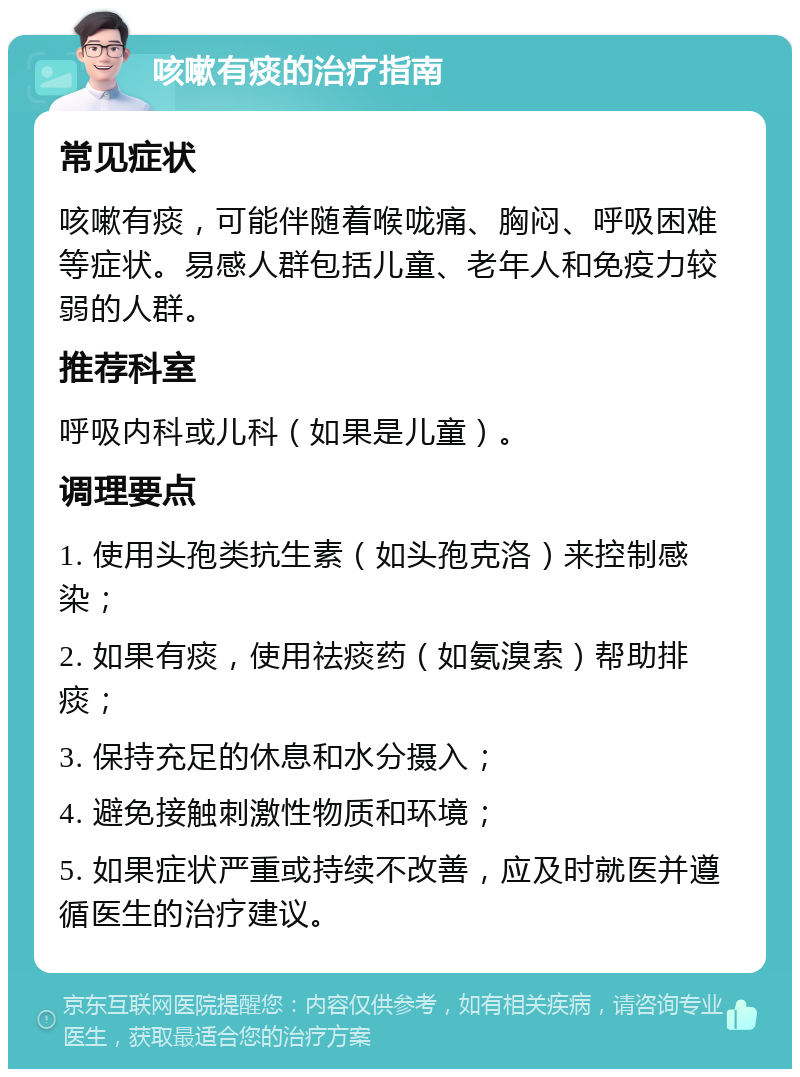 咳嗽有痰的治疗指南 常见症状 咳嗽有痰，可能伴随着喉咙痛、胸闷、呼吸困难等症状。易感人群包括儿童、老年人和免疫力较弱的人群。 推荐科室 呼吸内科或儿科（如果是儿童）。 调理要点 1. 使用头孢类抗生素（如头孢克洛）来控制感染； 2. 如果有痰，使用祛痰药（如氨溴索）帮助排痰； 3. 保持充足的休息和水分摄入； 4. 避免接触刺激性物质和环境； 5. 如果症状严重或持续不改善，应及时就医并遵循医生的治疗建议。