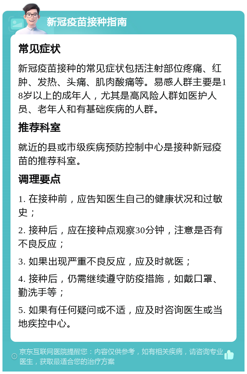 新冠疫苗接种指南 常见症状 新冠疫苗接种的常见症状包括注射部位疼痛、红肿、发热、头痛、肌肉酸痛等。易感人群主要是18岁以上的成年人，尤其是高风险人群如医护人员、老年人和有基础疾病的人群。 推荐科室 就近的县或市级疾病预防控制中心是接种新冠疫苗的推荐科室。 调理要点 1. 在接种前，应告知医生自己的健康状况和过敏史； 2. 接种后，应在接种点观察30分钟，注意是否有不良反应； 3. 如果出现严重不良反应，应及时就医； 4. 接种后，仍需继续遵守防疫措施，如戴口罩、勤洗手等； 5. 如果有任何疑问或不适，应及时咨询医生或当地疾控中心。