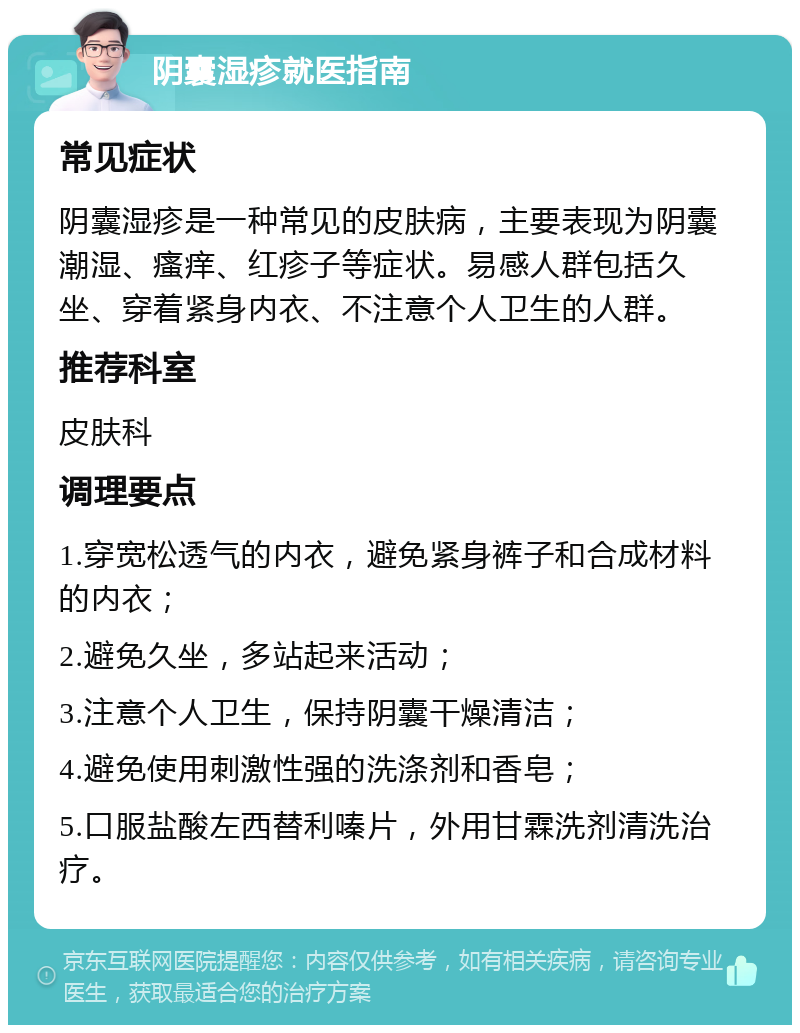 阴囊湿疹就医指南 常见症状 阴囊湿疹是一种常见的皮肤病，主要表现为阴囊潮湿、瘙痒、红疹子等症状。易感人群包括久坐、穿着紧身内衣、不注意个人卫生的人群。 推荐科室 皮肤科 调理要点 1.穿宽松透气的内衣，避免紧身裤子和合成材料的内衣； 2.避免久坐，多站起来活动； 3.注意个人卫生，保持阴囊干燥清洁； 4.避免使用刺激性强的洗涤剂和香皂； 5.口服盐酸左西替利嗪片，外用甘霖洗剂清洗治疗。