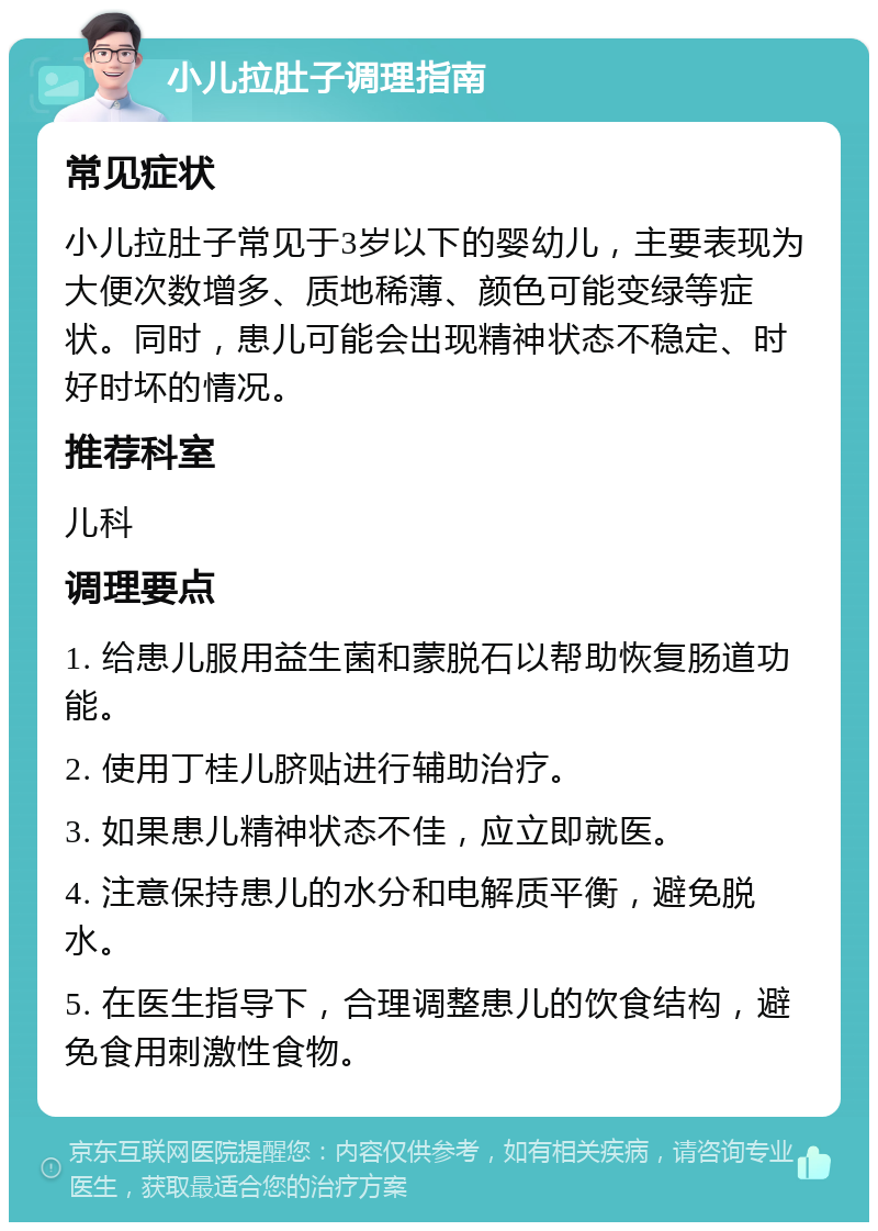 小儿拉肚子调理指南 常见症状 小儿拉肚子常见于3岁以下的婴幼儿，主要表现为大便次数增多、质地稀薄、颜色可能变绿等症状。同时，患儿可能会出现精神状态不稳定、时好时坏的情况。 推荐科室 儿科 调理要点 1. 给患儿服用益生菌和蒙脱石以帮助恢复肠道功能。 2. 使用丁桂儿脐贴进行辅助治疗。 3. 如果患儿精神状态不佳，应立即就医。 4. 注意保持患儿的水分和电解质平衡，避免脱水。 5. 在医生指导下，合理调整患儿的饮食结构，避免食用刺激性食物。