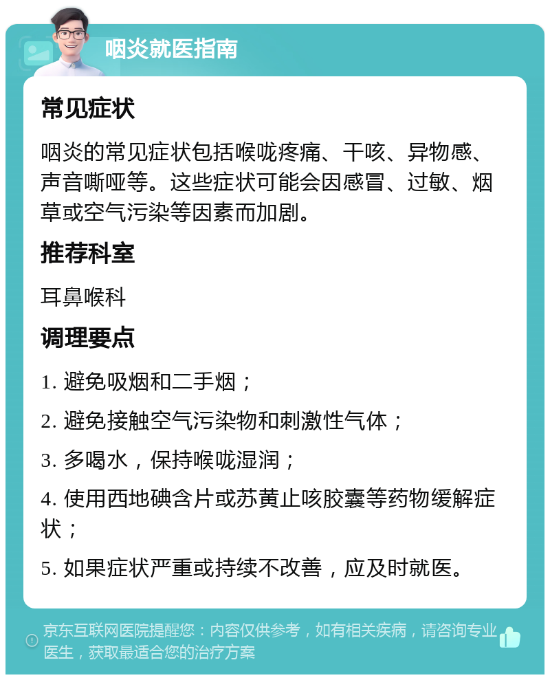 咽炎就医指南 常见症状 咽炎的常见症状包括喉咙疼痛、干咳、异物感、声音嘶哑等。这些症状可能会因感冒、过敏、烟草或空气污染等因素而加剧。 推荐科室 耳鼻喉科 调理要点 1. 避免吸烟和二手烟； 2. 避免接触空气污染物和刺激性气体； 3. 多喝水，保持喉咙湿润； 4. 使用西地碘含片或苏黄止咳胶囊等药物缓解症状； 5. 如果症状严重或持续不改善，应及时就医。