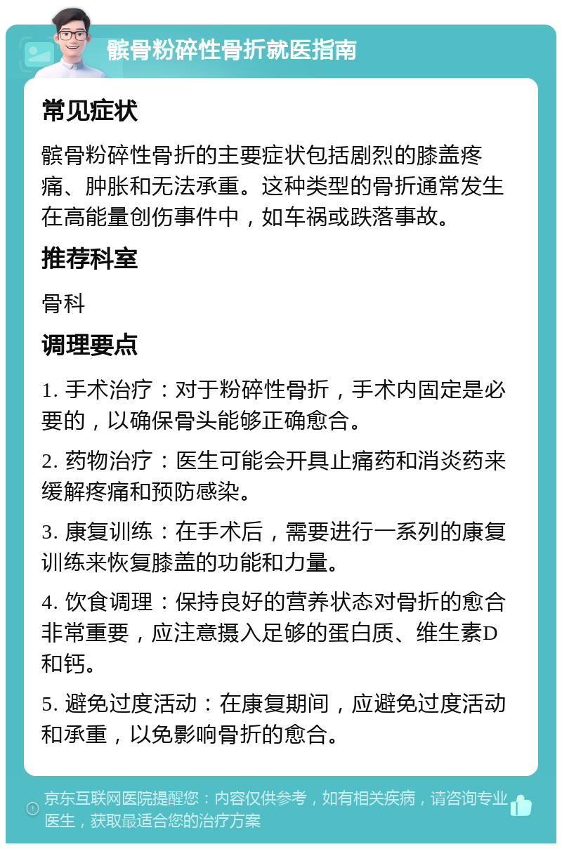 髌骨粉碎性骨折就医指南 常见症状 髌骨粉碎性骨折的主要症状包括剧烈的膝盖疼痛、肿胀和无法承重。这种类型的骨折通常发生在高能量创伤事件中，如车祸或跌落事故。 推荐科室 骨科 调理要点 1. 手术治疗：对于粉碎性骨折，手术内固定是必要的，以确保骨头能够正确愈合。 2. 药物治疗：医生可能会开具止痛药和消炎药来缓解疼痛和预防感染。 3. 康复训练：在手术后，需要进行一系列的康复训练来恢复膝盖的功能和力量。 4. 饮食调理：保持良好的营养状态对骨折的愈合非常重要，应注意摄入足够的蛋白质、维生素D和钙。 5. 避免过度活动：在康复期间，应避免过度活动和承重，以免影响骨折的愈合。