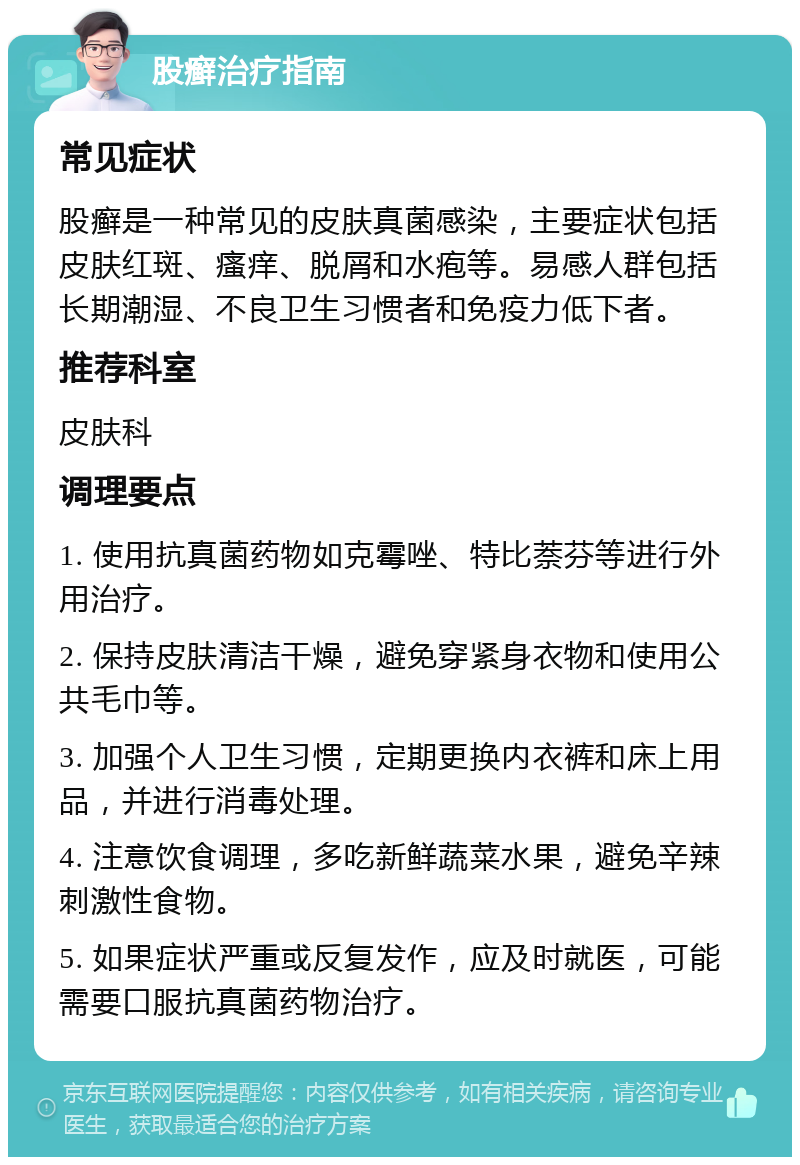 股癣治疗指南 常见症状 股癣是一种常见的皮肤真菌感染，主要症状包括皮肤红斑、瘙痒、脱屑和水疱等。易感人群包括长期潮湿、不良卫生习惯者和免疫力低下者。 推荐科室 皮肤科 调理要点 1. 使用抗真菌药物如克霉唑、特比萘芬等进行外用治疗。 2. 保持皮肤清洁干燥，避免穿紧身衣物和使用公共毛巾等。 3. 加强个人卫生习惯，定期更换内衣裤和床上用品，并进行消毒处理。 4. 注意饮食调理，多吃新鲜蔬菜水果，避免辛辣刺激性食物。 5. 如果症状严重或反复发作，应及时就医，可能需要口服抗真菌药物治疗。