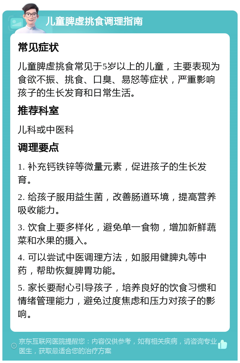 儿童脾虚挑食调理指南 常见症状 儿童脾虚挑食常见于5岁以上的儿童，主要表现为食欲不振、挑食、口臭、易怒等症状，严重影响孩子的生长发育和日常生活。 推荐科室 儿科或中医科 调理要点 1. 补充钙铁锌等微量元素，促进孩子的生长发育。 2. 给孩子服用益生菌，改善肠道环境，提高营养吸收能力。 3. 饮食上要多样化，避免单一食物，增加新鲜蔬菜和水果的摄入。 4. 可以尝试中医调理方法，如服用健脾丸等中药，帮助恢复脾胃功能。 5. 家长要耐心引导孩子，培养良好的饮食习惯和情绪管理能力，避免过度焦虑和压力对孩子的影响。