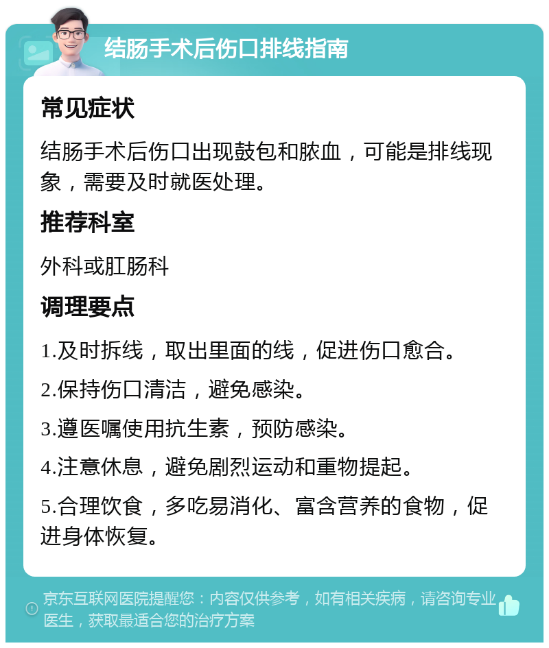 结肠手术后伤口排线指南 常见症状 结肠手术后伤口出现鼓包和脓血，可能是排线现象，需要及时就医处理。 推荐科室 外科或肛肠科 调理要点 1.及时拆线，取出里面的线，促进伤口愈合。 2.保持伤口清洁，避免感染。 3.遵医嘱使用抗生素，预防感染。 4.注意休息，避免剧烈运动和重物提起。 5.合理饮食，多吃易消化、富含营养的食物，促进身体恢复。