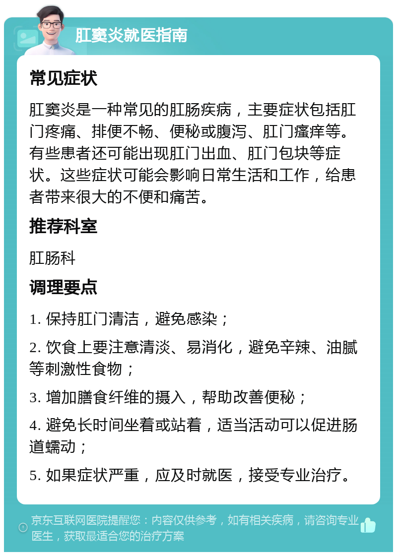 肛窦炎就医指南 常见症状 肛窦炎是一种常见的肛肠疾病，主要症状包括肛门疼痛、排便不畅、便秘或腹泻、肛门瘙痒等。有些患者还可能出现肛门出血、肛门包块等症状。这些症状可能会影响日常生活和工作，给患者带来很大的不便和痛苦。 推荐科室 肛肠科 调理要点 1. 保持肛门清洁，避免感染； 2. 饮食上要注意清淡、易消化，避免辛辣、油腻等刺激性食物； 3. 增加膳食纤维的摄入，帮助改善便秘； 4. 避免长时间坐着或站着，适当活动可以促进肠道蠕动； 5. 如果症状严重，应及时就医，接受专业治疗。