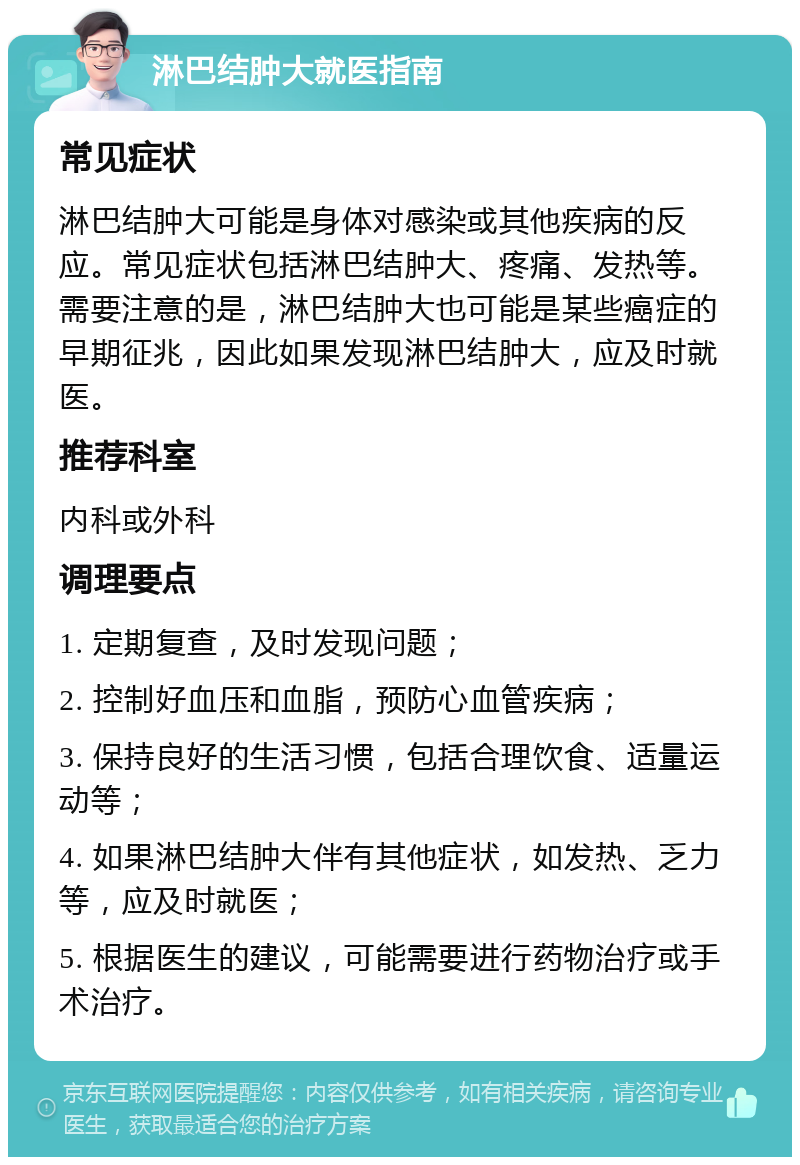 淋巴结肿大就医指南 常见症状 淋巴结肿大可能是身体对感染或其他疾病的反应。常见症状包括淋巴结肿大、疼痛、发热等。需要注意的是，淋巴结肿大也可能是某些癌症的早期征兆，因此如果发现淋巴结肿大，应及时就医。 推荐科室 内科或外科 调理要点 1. 定期复查，及时发现问题； 2. 控制好血压和血脂，预防心血管疾病； 3. 保持良好的生活习惯，包括合理饮食、适量运动等； 4. 如果淋巴结肿大伴有其他症状，如发热、乏力等，应及时就医； 5. 根据医生的建议，可能需要进行药物治疗或手术治疗。