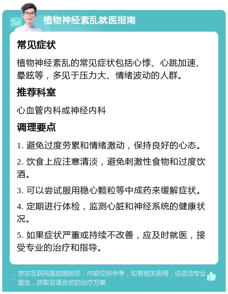 植物神经紊乱就医指南 常见症状 植物神经紊乱的常见症状包括心悸、心跳加速、晕眩等，多见于压力大、情绪波动的人群。 推荐科室 心血管内科或神经内科 调理要点 1. 避免过度劳累和情绪激动，保持良好的心态。 2. 饮食上应注意清淡，避免刺激性食物和过度饮酒。 3. 可以尝试服用稳心颗粒等中成药来缓解症状。 4. 定期进行体检，监测心脏和神经系统的健康状况。 5. 如果症状严重或持续不改善，应及时就医，接受专业的治疗和指导。