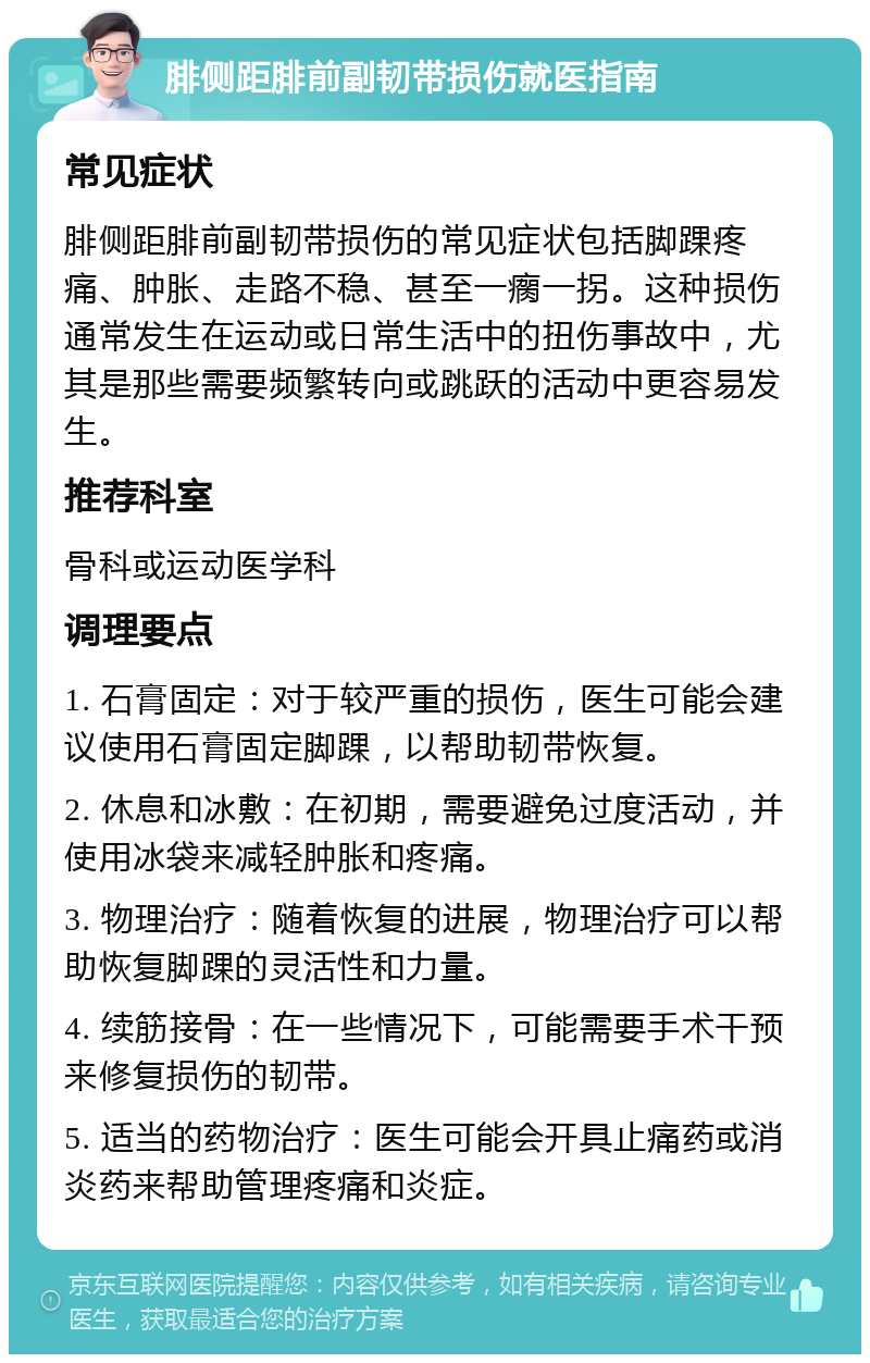 腓侧距腓前副韧带损伤就医指南 常见症状 腓侧距腓前副韧带损伤的常见症状包括脚踝疼痛、肿胀、走路不稳、甚至一瘸一拐。这种损伤通常发生在运动或日常生活中的扭伤事故中，尤其是那些需要频繁转向或跳跃的活动中更容易发生。 推荐科室 骨科或运动医学科 调理要点 1. 石膏固定：对于较严重的损伤，医生可能会建议使用石膏固定脚踝，以帮助韧带恢复。 2. 休息和冰敷：在初期，需要避免过度活动，并使用冰袋来减轻肿胀和疼痛。 3. 物理治疗：随着恢复的进展，物理治疗可以帮助恢复脚踝的灵活性和力量。 4. 续筋接骨：在一些情况下，可能需要手术干预来修复损伤的韧带。 5. 适当的药物治疗：医生可能会开具止痛药或消炎药来帮助管理疼痛和炎症。