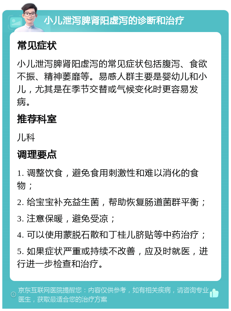 小儿泄泻脾肾阳虚泻的诊断和治疗 常见症状 小儿泄泻脾肾阳虚泻的常见症状包括腹泻、食欲不振、精神萎靡等。易感人群主要是婴幼儿和小儿，尤其是在季节交替或气候变化时更容易发病。 推荐科室 儿科 调理要点 1. 调整饮食，避免食用刺激性和难以消化的食物； 2. 给宝宝补充益生菌，帮助恢复肠道菌群平衡； 3. 注意保暖，避免受凉； 4. 可以使用蒙脱石散和丁桂儿脐贴等中药治疗； 5. 如果症状严重或持续不改善，应及时就医，进行进一步检查和治疗。