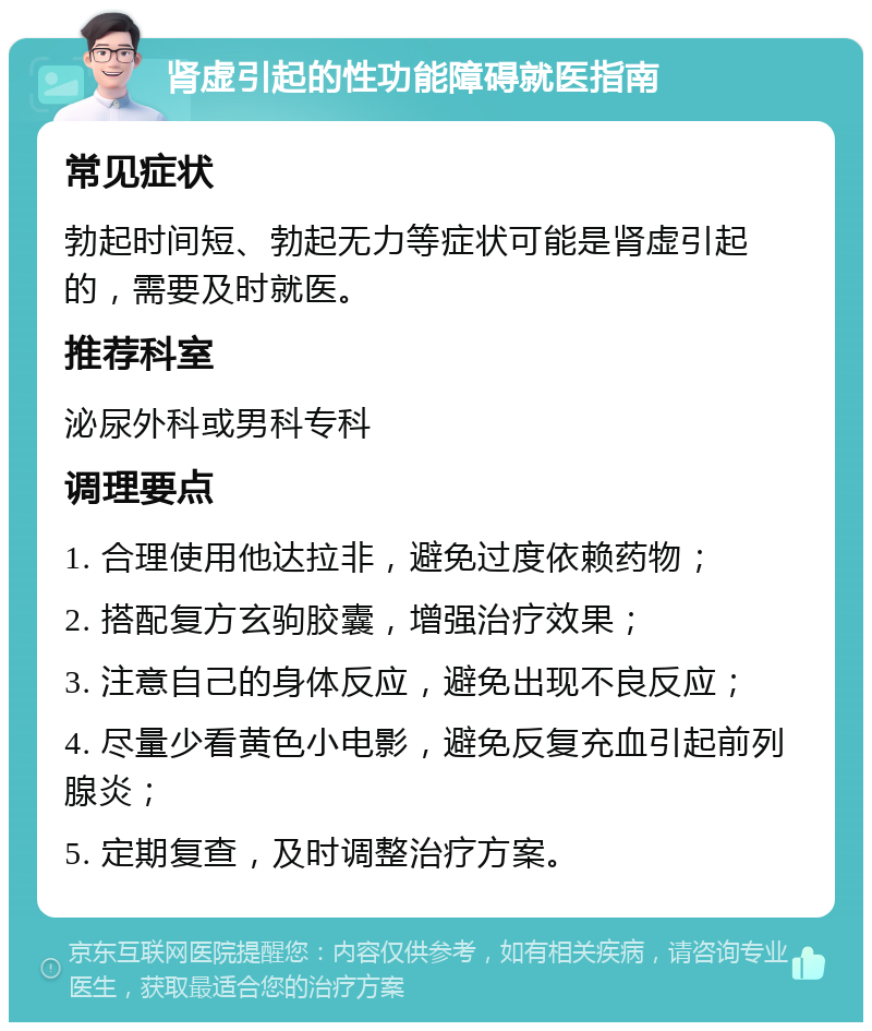 肾虚引起的性功能障碍就医指南 常见症状 勃起时间短、勃起无力等症状可能是肾虚引起的，需要及时就医。 推荐科室 泌尿外科或男科专科 调理要点 1. 合理使用他达拉非，避免过度依赖药物； 2. 搭配复方玄驹胶囊，增强治疗效果； 3. 注意自己的身体反应，避免出现不良反应； 4. 尽量少看黄色小电影，避免反复充血引起前列腺炎； 5. 定期复查，及时调整治疗方案。