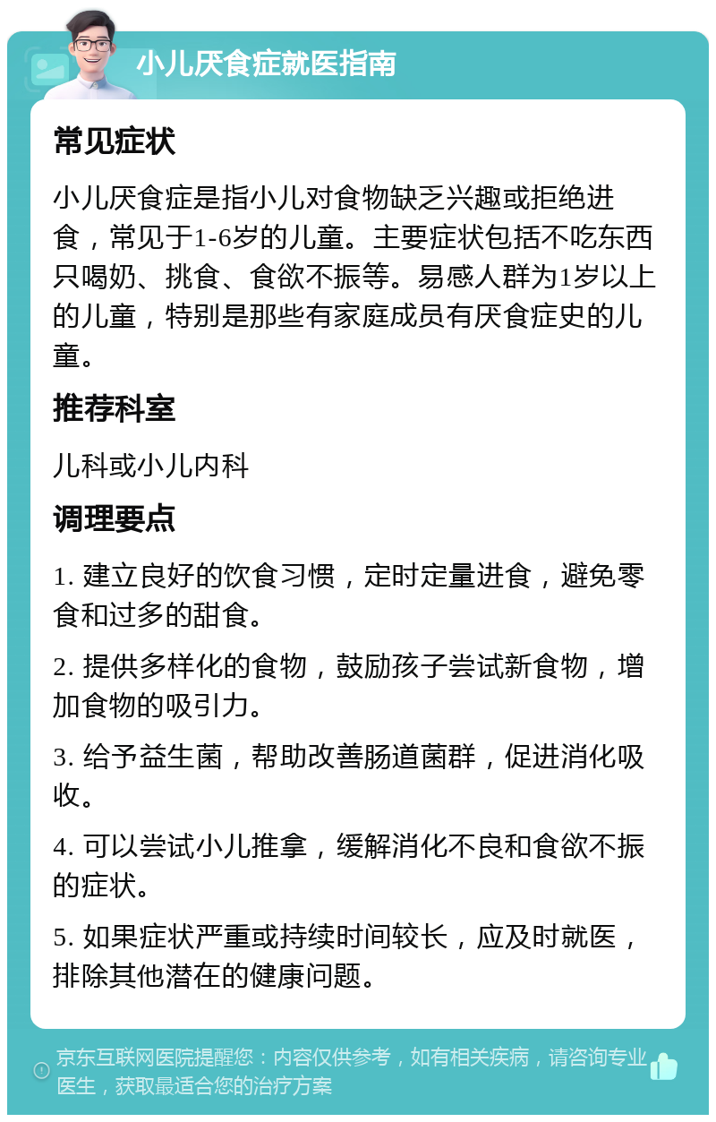 小儿厌食症就医指南 常见症状 小儿厌食症是指小儿对食物缺乏兴趣或拒绝进食，常见于1-6岁的儿童。主要症状包括不吃东西只喝奶、挑食、食欲不振等。易感人群为1岁以上的儿童，特别是那些有家庭成员有厌食症史的儿童。 推荐科室 儿科或小儿内科 调理要点 1. 建立良好的饮食习惯，定时定量进食，避免零食和过多的甜食。 2. 提供多样化的食物，鼓励孩子尝试新食物，增加食物的吸引力。 3. 给予益生菌，帮助改善肠道菌群，促进消化吸收。 4. 可以尝试小儿推拿，缓解消化不良和食欲不振的症状。 5. 如果症状严重或持续时间较长，应及时就医，排除其他潜在的健康问题。