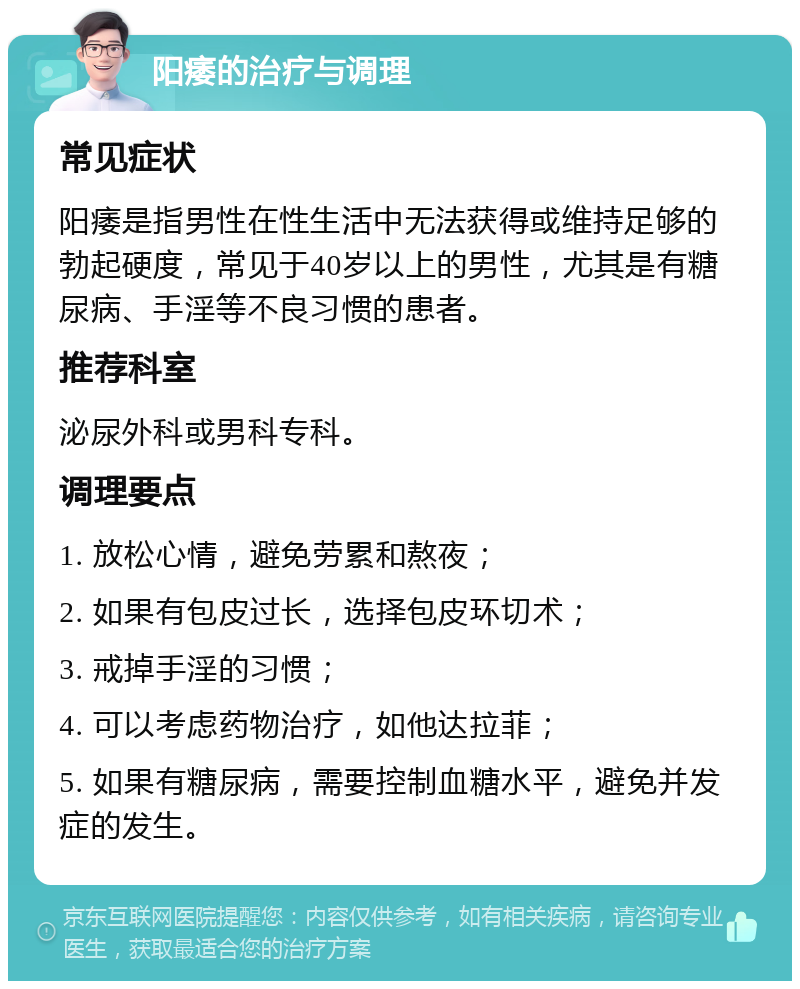 阳痿的治疗与调理 常见症状 阳痿是指男性在性生活中无法获得或维持足够的勃起硬度，常见于40岁以上的男性，尤其是有糖尿病、手淫等不良习惯的患者。 推荐科室 泌尿外科或男科专科。 调理要点 1. 放松心情，避免劳累和熬夜； 2. 如果有包皮过长，选择包皮环切术； 3. 戒掉手淫的习惯； 4. 可以考虑药物治疗，如他达拉菲； 5. 如果有糖尿病，需要控制血糖水平，避免并发症的发生。