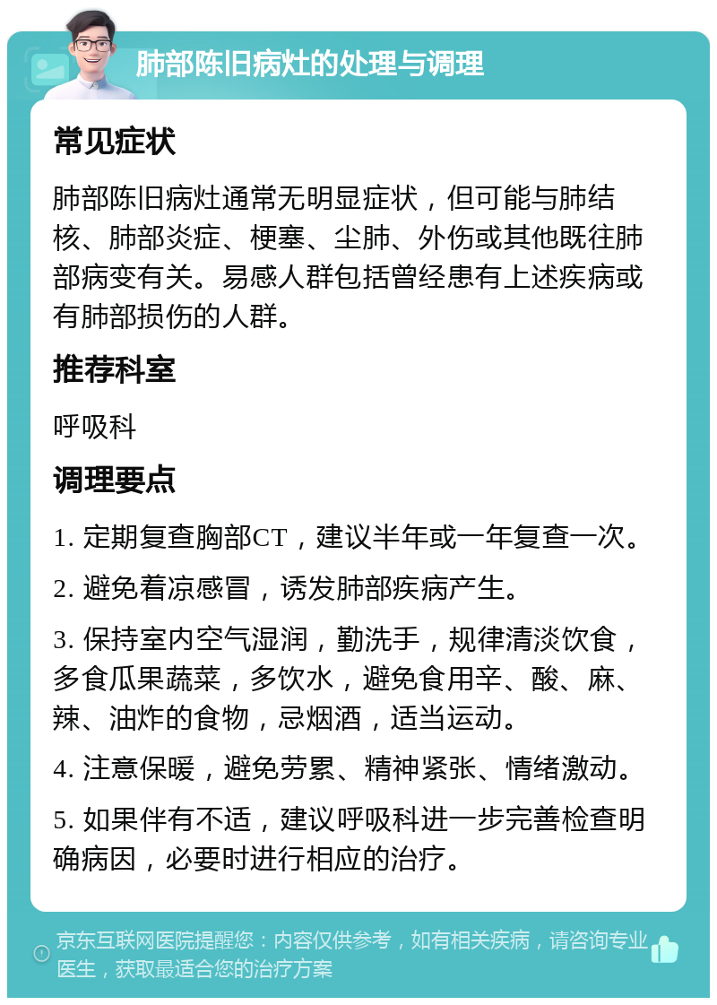 肺部陈旧病灶的处理与调理 常见症状 肺部陈旧病灶通常无明显症状，但可能与肺结核、肺部炎症、梗塞、尘肺、外伤或其他既往肺部病变有关。易感人群包括曾经患有上述疾病或有肺部损伤的人群。 推荐科室 呼吸科 调理要点 1. 定期复查胸部CT，建议半年或一年复查一次。 2. 避免着凉感冒，诱发肺部疾病产生。 3. 保持室内空气湿润，勤洗手，规律清淡饮食，多食瓜果蔬菜，多饮水，避免食用辛、酸、麻、辣、油炸的食物，忌烟酒，适当运动。 4. 注意保暖，避免劳累、精神紧张、情绪激动。 5. 如果伴有不适，建议呼吸科进一步完善检查明确病因，必要时进行相应的治疗。