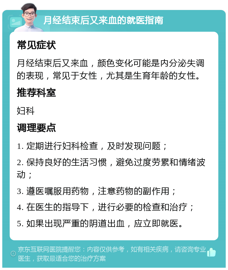 月经结束后又来血的就医指南 常见症状 月经结束后又来血，颜色变化可能是内分泌失调的表现，常见于女性，尤其是生育年龄的女性。 推荐科室 妇科 调理要点 1. 定期进行妇科检查，及时发现问题； 2. 保持良好的生活习惯，避免过度劳累和情绪波动； 3. 遵医嘱服用药物，注意药物的副作用； 4. 在医生的指导下，进行必要的检查和治疗； 5. 如果出现严重的阴道出血，应立即就医。