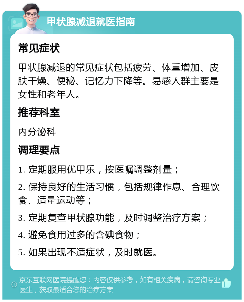 甲状腺减退就医指南 常见症状 甲状腺减退的常见症状包括疲劳、体重增加、皮肤干燥、便秘、记忆力下降等。易感人群主要是女性和老年人。 推荐科室 内分泌科 调理要点 1. 定期服用优甲乐，按医嘱调整剂量； 2. 保持良好的生活习惯，包括规律作息、合理饮食、适量运动等； 3. 定期复查甲状腺功能，及时调整治疗方案； 4. 避免食用过多的含碘食物； 5. 如果出现不适症状，及时就医。