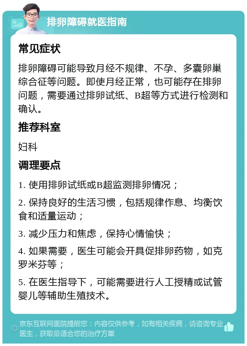 排卵障碍就医指南 常见症状 排卵障碍可能导致月经不规律、不孕、多囊卵巢综合征等问题。即使月经正常，也可能存在排卵问题，需要通过排卵试纸、B超等方式进行检测和确认。 推荐科室 妇科 调理要点 1. 使用排卵试纸或B超监测排卵情况； 2. 保持良好的生活习惯，包括规律作息、均衡饮食和适量运动； 3. 减少压力和焦虑，保持心情愉快； 4. 如果需要，医生可能会开具促排卵药物，如克罗米芬等； 5. 在医生指导下，可能需要进行人工授精或试管婴儿等辅助生殖技术。