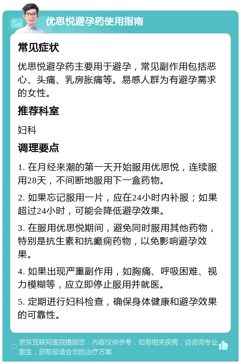 优思悦避孕药使用指南 常见症状 优思悦避孕药主要用于避孕，常见副作用包括恶心、头痛、乳房胀痛等。易感人群为有避孕需求的女性。 推荐科室 妇科 调理要点 1. 在月经来潮的第一天开始服用优思悦，连续服用28天，不间断地服用下一盒药物。 2. 如果忘记服用一片，应在24小时内补服；如果超过24小时，可能会降低避孕效果。 3. 在服用优思悦期间，避免同时服用其他药物，特别是抗生素和抗癫痫药物，以免影响避孕效果。 4. 如果出现严重副作用，如胸痛、呼吸困难、视力模糊等，应立即停止服用并就医。 5. 定期进行妇科检查，确保身体健康和避孕效果的可靠性。