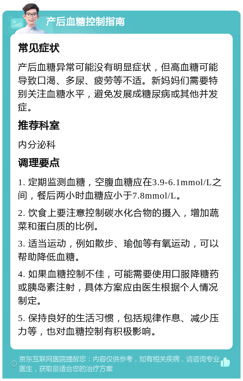 产后血糖控制指南 常见症状 产后血糖异常可能没有明显症状，但高血糖可能导致口渴、多尿、疲劳等不适。新妈妈们需要特别关注血糖水平，避免发展成糖尿病或其他并发症。 推荐科室 内分泌科 调理要点 1. 定期监测血糖，空腹血糖应在3.9-6.1mmol/L之间，餐后两小时血糖应小于7.8mmol/L。 2. 饮食上要注意控制碳水化合物的摄入，增加蔬菜和蛋白质的比例。 3. 适当运动，例如散步、瑜伽等有氧运动，可以帮助降低血糖。 4. 如果血糖控制不佳，可能需要使用口服降糖药或胰岛素注射，具体方案应由医生根据个人情况制定。 5. 保持良好的生活习惯，包括规律作息、减少压力等，也对血糖控制有积极影响。