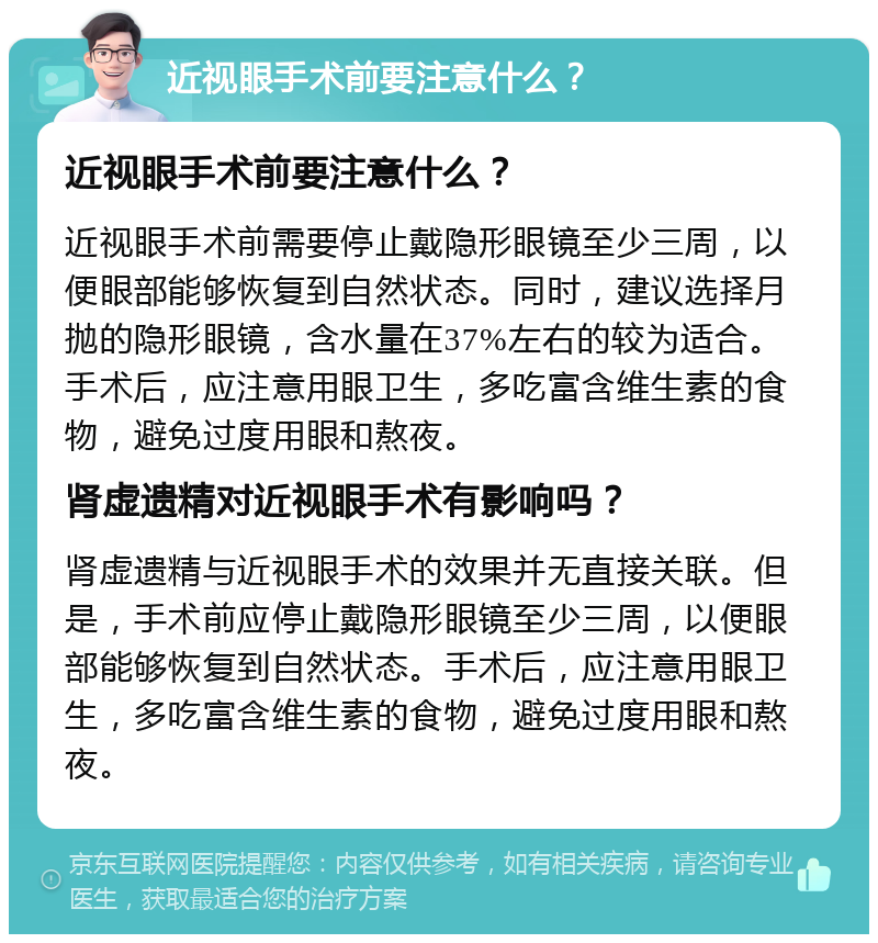 近视眼手术前要注意什么？ 近视眼手术前要注意什么？ 近视眼手术前需要停止戴隐形眼镜至少三周，以便眼部能够恢复到自然状态。同时，建议选择月抛的隐形眼镜，含水量在37%左右的较为适合。手术后，应注意用眼卫生，多吃富含维生素的食物，避免过度用眼和熬夜。 肾虚遗精对近视眼手术有影响吗？ 肾虚遗精与近视眼手术的效果并无直接关联。但是，手术前应停止戴隐形眼镜至少三周，以便眼部能够恢复到自然状态。手术后，应注意用眼卫生，多吃富含维生素的食物，避免过度用眼和熬夜。