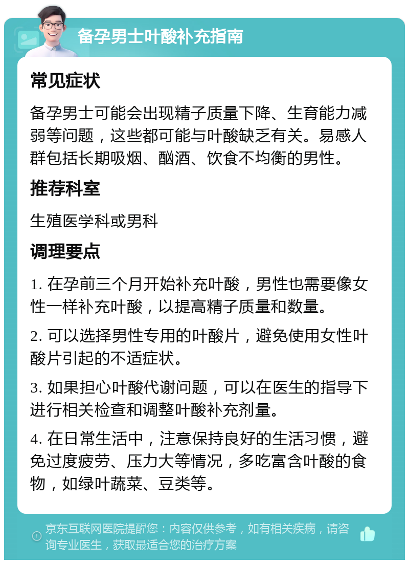 备孕男士叶酸补充指南 常见症状 备孕男士可能会出现精子质量下降、生育能力减弱等问题，这些都可能与叶酸缺乏有关。易感人群包括长期吸烟、酗酒、饮食不均衡的男性。 推荐科室 生殖医学科或男科 调理要点 1. 在孕前三个月开始补充叶酸，男性也需要像女性一样补充叶酸，以提高精子质量和数量。 2. 可以选择男性专用的叶酸片，避免使用女性叶酸片引起的不适症状。 3. 如果担心叶酸代谢问题，可以在医生的指导下进行相关检查和调整叶酸补充剂量。 4. 在日常生活中，注意保持良好的生活习惯，避免过度疲劳、压力大等情况，多吃富含叶酸的食物，如绿叶蔬菜、豆类等。