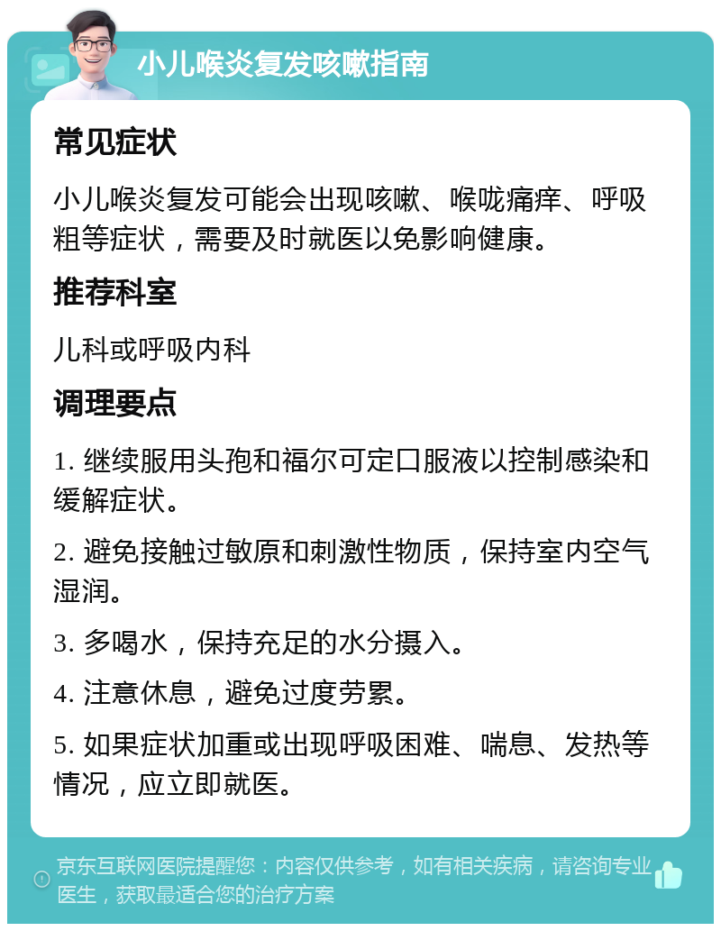 小儿喉炎复发咳嗽指南 常见症状 小儿喉炎复发可能会出现咳嗽、喉咙痛痒、呼吸粗等症状，需要及时就医以免影响健康。 推荐科室 儿科或呼吸内科 调理要点 1. 继续服用头孢和福尔可定口服液以控制感染和缓解症状。 2. 避免接触过敏原和刺激性物质，保持室内空气湿润。 3. 多喝水，保持充足的水分摄入。 4. 注意休息，避免过度劳累。 5. 如果症状加重或出现呼吸困难、喘息、发热等情况，应立即就医。