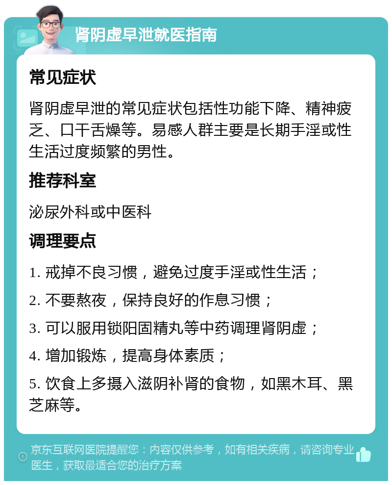 肾阴虚早泄就医指南 常见症状 肾阴虚早泄的常见症状包括性功能下降、精神疲乏、口干舌燥等。易感人群主要是长期手淫或性生活过度频繁的男性。 推荐科室 泌尿外科或中医科 调理要点 1. 戒掉不良习惯，避免过度手淫或性生活； 2. 不要熬夜，保持良好的作息习惯； 3. 可以服用锁阳固精丸等中药调理肾阴虚； 4. 增加锻炼，提高身体素质； 5. 饮食上多摄入滋阴补肾的食物，如黑木耳、黑芝麻等。